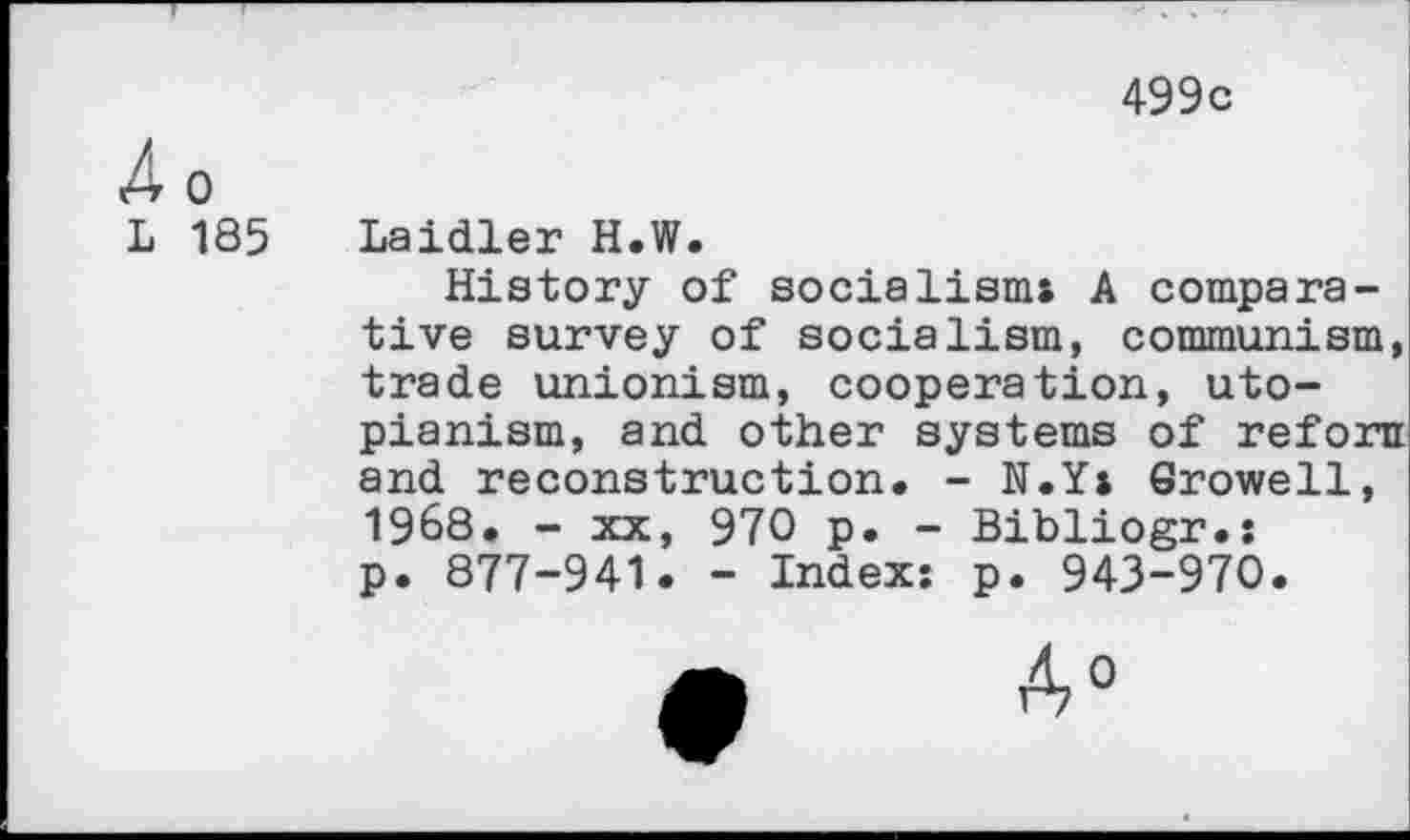 ﻿499с
А о
L 185
Laidler H.W.
History of socialism» A comparative survey of socialism, communism, trade unionism, cooperation, utopianism, and other systems of reforn and reconstruction. - N.Y» Srowell, 1968. - xx, 970 p. - Bibliogr.: p. 877-941. - Index: p. 943-970.
4°